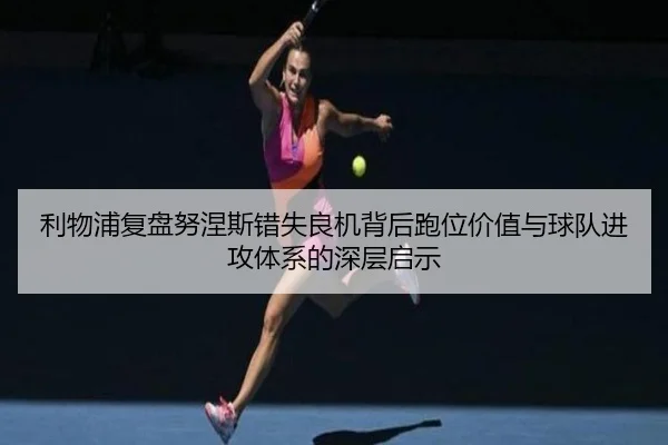 利物浦复盘努涅斯错失良机背后跑位价值与球队进攻体系的深层启示